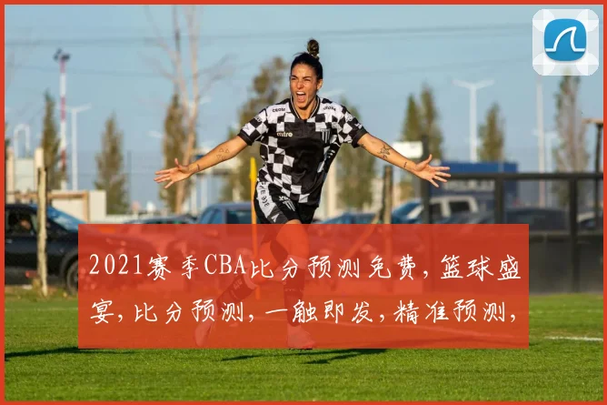 2021赛季CBA比分预测免费,篮球盛宴,比分预测,一触即发,精准预测,不容错过,